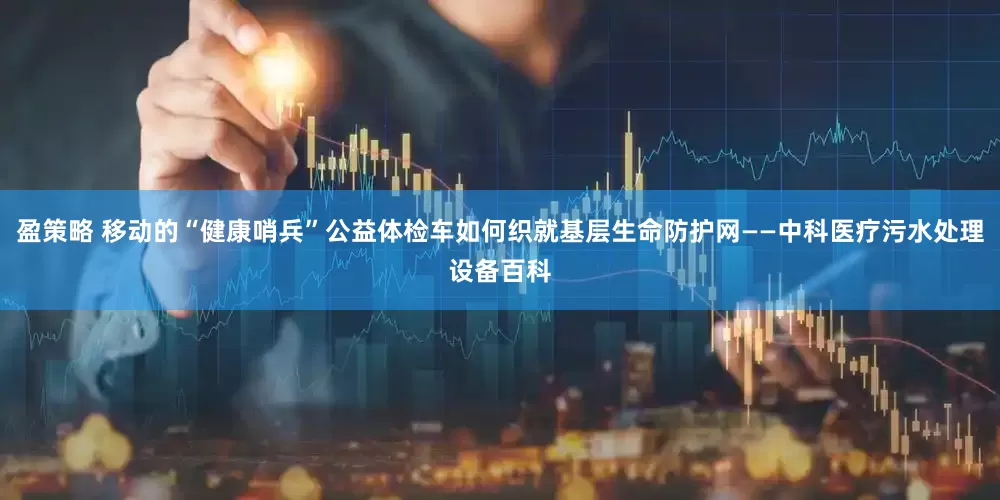 盈策略 移动的“健康哨兵”公益体检车如何织就基层生命防护网——中科医疗污水处理设备百科