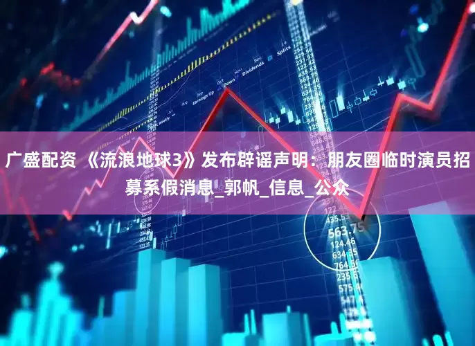 广盛配资 《流浪地球3》发布辟谣声明：朋友圈临时演员招募系假消息_郭帆_信息_公众