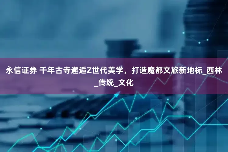 永信证券 千年古寺邂逅Z世代美学，打造魔都文旅新地标_西林_传统_文化