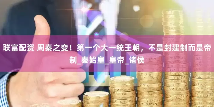 联富配资 周秦之变！第一个大一统王朝，不是封建制而是帝制_秦始皇_皇帝_诸侯