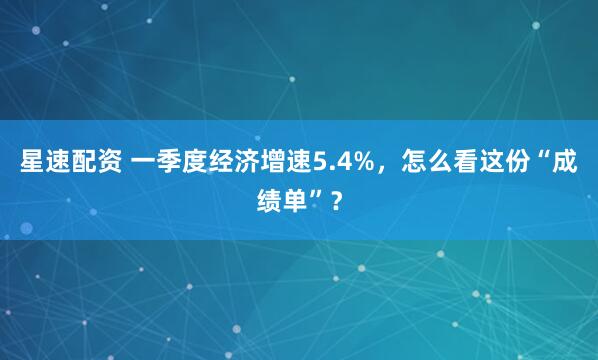 星速配资 一季度经济增速5.4%，怎么看这份“成绩单”？