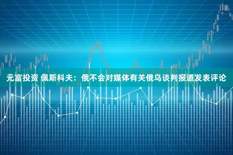 元富投资 佩斯科夫：俄不会对媒体有关俄乌谈判报道发表评论