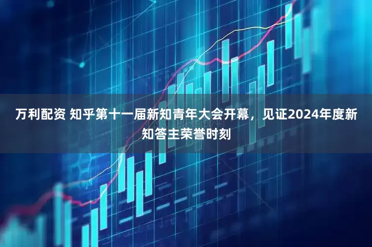 万利配资 知乎第十一届新知青年大会开幕，见证2024年度新知答主荣誉时刻