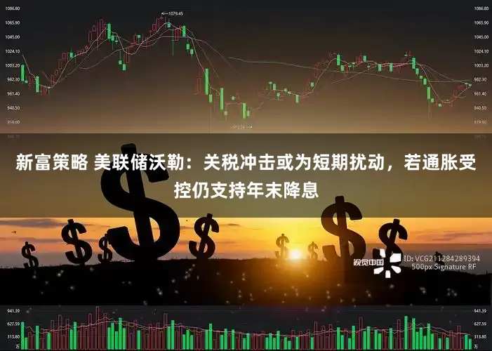 新富策略 美联储沃勒：关税冲击或为短期扰动，若通胀受控仍支持年末降息