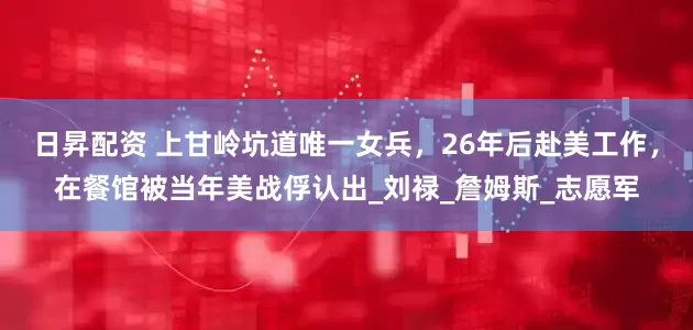 日昇配资 上甘岭坑道唯一女兵，26年后赴美工作，在餐馆被当年美战俘认出_刘禄_詹姆斯_志愿军