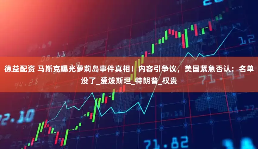 德益配资 马斯克曝光萝莉岛事件真相！内容引争议，美国紧急否认：名单没了_爱泼斯坦_特朗普_权贵