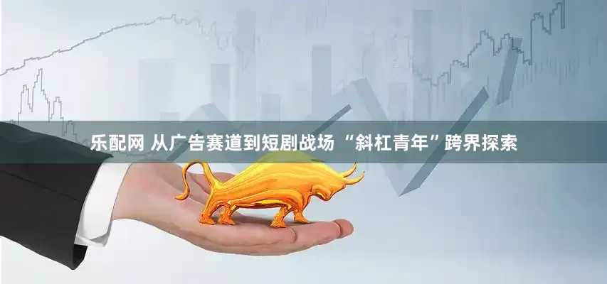 乐配网 从广告赛道到短剧战场 “斜杠青年”跨界探索