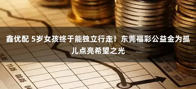 鑫优配 5岁女孩终于能独立行走！东莞福彩公益金为孤儿点亮希望之光