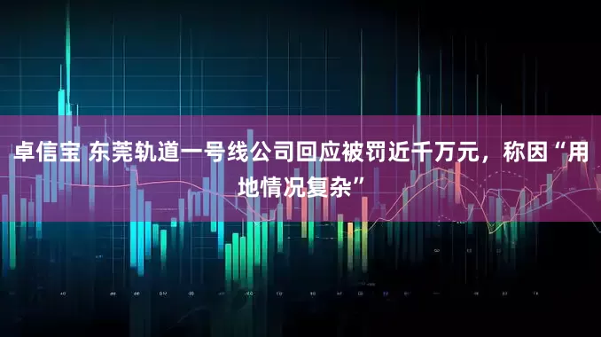 卓信宝 东莞轨道一号线公司回应被罚近千万元，称因“用地情况复杂”