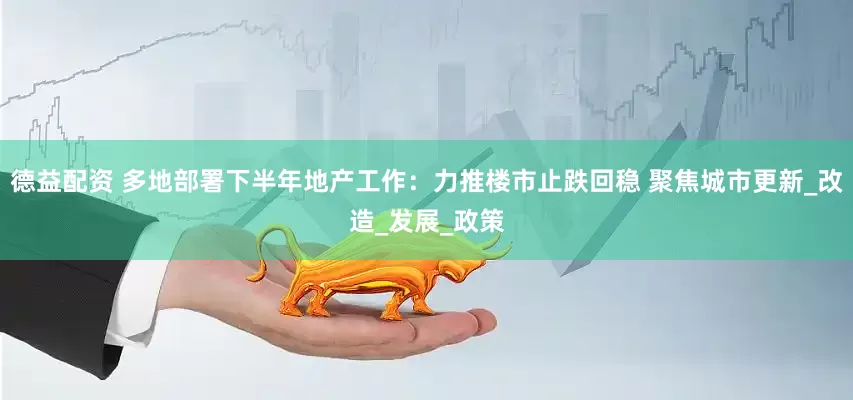 德益配资 多地部署下半年地产工作：力推楼市止跌回稳 聚焦城市更新_改造_发展_政策