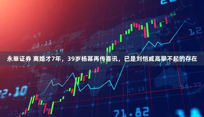 永崋证券 离婚才7年，39岁杨幂再传喜讯，已是刘恺威高攀不起的存在