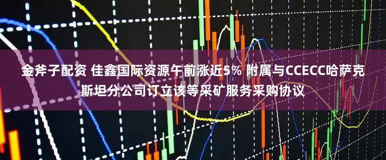 金斧子配资 佳鑫国际资源午前涨近5% 附属与CCECC哈萨克斯坦分公司订立该等采矿服务采购协议
