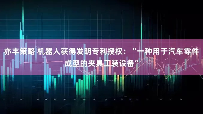 亦丰策略 机器人获得发明专利授权：“一种用于汽车零件成型的夹具工装设备”