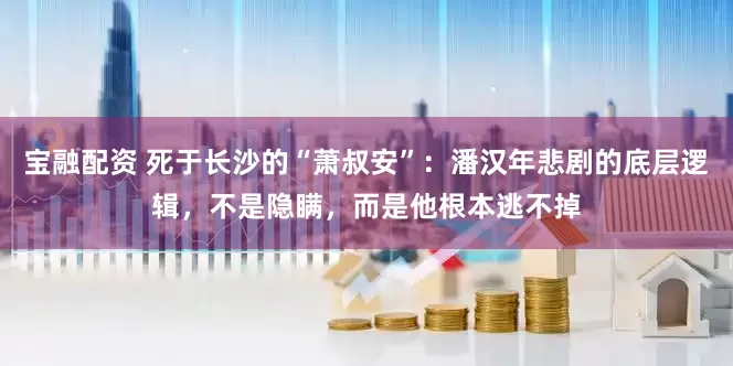 宝融配资 死于长沙的“萧叔安”：潘汉年悲剧的底层逻辑，不是隐瞒，而是他根本逃不掉